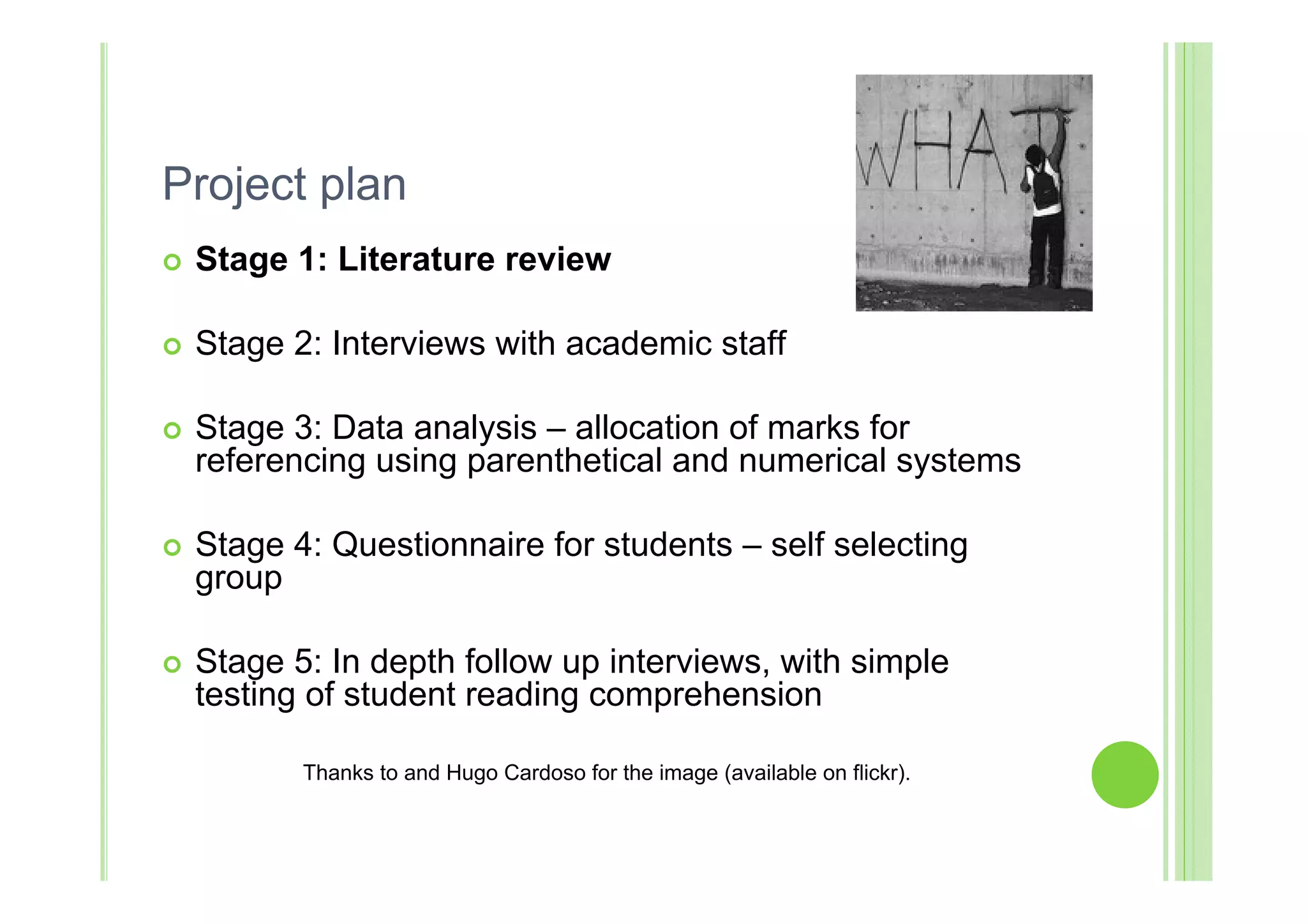 Project plan
   Stage 1: Literature review

   Stage 2: Interviews with academic staff

   Stage 3: Data analysis – allocation of marks for
    referencing using parenthetical and numerical systems

   Stage 4: Questionnaire for students – self selecting
    group

   Stage 5: In depth follow up interviews, with simple
    testing of student reading comprehension

           Thanks to and Hugo Cardoso for the image (available on flickr).
 