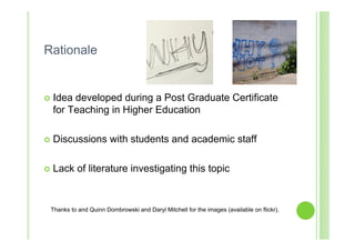 Rationale


   Idea developed during a Post Graduate Certificate
    for Teaching in Higher Education

   Discussions with students and academic staff

   Lack of literature investigating this topic


    Thanks to and Quinn Dombrowski and Daryl Mitchell for the images (available on flickr).
 