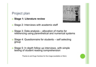 Project plan
   Stage 1: Literature review

   Stage 2: Interviews with academic staff

   Stage 3: Data analysis – allocation of marks for
    referencing using parenthetical and numerical systems

   Stage 4: Questionnaire for students – self selecting
    group

   Stage 5: In depth follow up interviews, with simple
    testing of student reading comprehension

           Thanks to and Hugo Cardoso for the image (available on flickr).
 