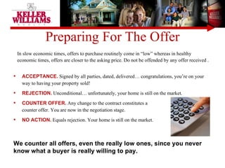 Preparing For The Offer ACCEPTANCE.  Signed by all parties, dated, delivered… congratulations, you’re on your way to having your property sold! REJECTION.  Unconditional… unfortunately, your home is still on the market. COUNTER OFFER.  Any change to the contract constitutes a  counter offer. You are now in the negotiation stage.  NO ACTION.  Equals rejection. Your home is still on the market.  In slow economic times, offers to purchase routinely come in “low” whereas in healthy economic times, offers are closer to the asking price. Do not be offended by any offer received .  We counter all offers, even the really low ones, since you never know what a buyer is really willing to pay. 