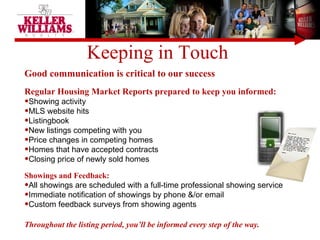 Keeping in Touch  Good communication is critical to our success Regular Housing Market Reports prepared to keep you informed: Showing activity MLS website hits  Listingbook  New listings competing with you Price changes in competing homes Homes that have accepted contracts  Closing price of newly sold homes Showings and Feedback: All showings are scheduled with a full-time professional showing service Immediate notification of showings by phone &/or email Custom feedback surveys from showing agents Throughout the listing period, you’ll be informed every step of the way. 