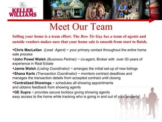 Meet Our Team Selling your home is a team effort. The  Bow Tie Guy has a  team of agents and outside vendors makes sure that your home sale is smooth from start to finish.  Chris MacLellan  (Lead  Agent)  ~ your primary contact throughout the entire home sale process John Powel Walsh  (Business Partner) ~  co-agent, Broker with  over 30 years of experience in Real Estate Jamie Walsh  (Listing Coordinator) ~  arranges the initial set-up of new listings Shana Karls  (Transaction Coordinator)  ~ monitors contract deadlines and  manages the transaction details from accepted contract until closing Centralized Showings  ~ schedules all showing appointments  and obtains feedback from showing agents  GE Supra  ~ provides secure lockbox giving showing agents  easy access to the home while tracking who is going in and out of your property 