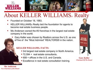 About KELLER WILLIAMS ®  Realty Mo Anderson Vice Chairman of the Board Gary Keller Chairman Of The Board Founded on October 18, 1983.  KELLER WILLIAMS ®  Realty laid the foundation for agents to become real estate business people. Mo Anderson owned the #3 franchise in the largest real estate company in the world.  Gary Keller was chosen by Realtors across the U.S. as one of five of  the “Most Admired” REALTORS® in the nation. KELLER WILLIAMS ®  FACTS: 3rd largest real estate company in North America. 72,594 +  real estate consultants.  608 + offices in the U.S. and Canada. Excellence in real estate consultation training. 