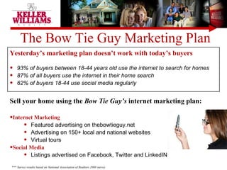 The Bow Tie Guy Marketing Plan Yesterday’s marketing plan doesn’t work with today’s buyers 93% of buyers between 18-44 years old use the internet to search for homes 87% of all buyers use the internet in their home search  62% of buyers 18-44 use social media regularly Sell your home using the  Bow Tie Guy’s  internet marketing plan: Internet Marketing Featured advertising on thebowtieguy.net Advertising on 150+ local and national websites Virtual tours Social Media Listings advertised on Facebook, Twitter and LinkedIN *** Survey results based on National Association of Realtors 2008 survey 