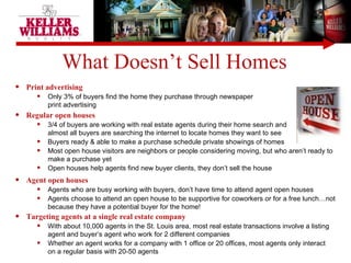 Print advertising Only 3% of buyers find the home they purchase through newspaper  print advertising Regular open houses  3/4 of buyers are working with real estate agents during their home search and  almost all buyers are searching the internet to locate homes they want to see Buyers ready & able to make a purchase schedule private showings of homes Most open house visitors are neighbors or people considering moving, but who aren’t ready to make a purchase yet Open houses help agents find new buyer clients, they don’t sell the house What Doesn’t Sell Homes Agent open houses Agents who are busy working with buyers, don’t have time to attend agent open houses Agents choose to attend an open house to be supportive for coworkers or for a free lunch…not because they have a potential buyer for the home! Targeting agents at a single real estate company With about 10,000 agents in the St. Louis area, most real estate transactions involve a listing agent and buyer’s agent who work for 2 different companies Whether an agent works for a company with 1 office or 20 offices, most agents only interact  on a regular basis with 20-50 agents 