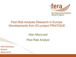 Pest Risk Analysis Research in Europe 
:Developments from EU project PRATIQUE 
Alan MacLeod 
Pest Risk Analyst 
PRA Workshop 
Brasilia 
March 2012 
 