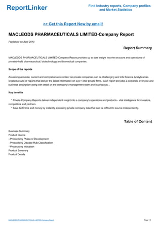 Find Industry reports, Company profiles
ReportLinker                                                                      and Market Statistics



                                   >> Get this Report Now by email!

MACLEODS PHARMACEUTICALS LIMITED-Company Report
Published on April 2010

                                                                                                            Report Summary

MACLEODS PHARMACEUTICALS LIMITED-Company Report provides up to date insight into the structure and operations of
privately-held pharmaceutical, biotechnology and biomedical companies.


Scope of the reports


Accessing accurate, current and comprehensive content on private companies can be challenging and Life Science Analytics has
created a suite of reports that deliver the latest information on over 1,000 private firms. Each report provides a corporate overview and
business description along with detail on the company's management team and its products. .


Key benefits


  * Private Company Reports deliver independent insight into a company's operations and products - vital intelligence for investors,
competitors and partners.
  * Save both time and money by instantly accessing private company data that can be difficult to source independently.




                                                                                                             Table of Content

Business Summary
Product Glance
--Products by Phase of Development
--Products by Disease Hub Classification
--Products by Indication
Product Summary
Product Details




MACLEODS PHARMACEUTICALS LIMITED-Company Report                                                                                 Page 1/3
 