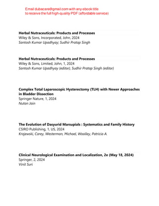 Herbal Nutraceuticals: Products and Processes
Wiley & Sons, Incorporated, John, 2024
Santosh Kumar Upadhyay; Sudhir Pratap Singh
Herbal Nutraceuticals: Products and Processes
Wiley & Sons, Limited, John, 1, 2024
Santosh Kumar Upadhyay (editor), Sudhir Pratap Singh (editor)
Complex Total Laparoscopic Hysterectomy (TLH) with Newer Approaches
in Bladder Dissection
Springer Nature, 1, 2024
Nutan Jain
The Evolution of Dasyurid Marsupials : Systematics and Family History
CSIRO Publishing, 1, US, 2024
Krajewski, Carey, Westerman, Michael, Woolley, Patricia A.
Clinical Neurological Examination and Localization, 2e (May 18, 2024)
Springer, 2, 2024
Vinit Suri
 