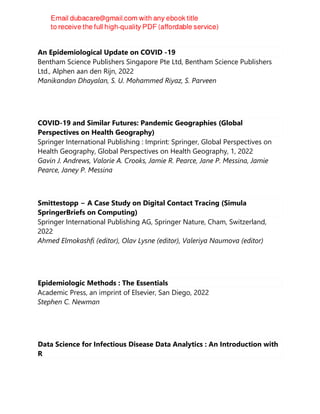 An Epidemiological Update on COVID -19
Bentham Science Publishers Singapore Pte Ltd, Bentham Science Publishers
Ltd., Alphen aan den Rijn, 2022
Manikandan Dhayalan, S. U. Mohammed Riyaz, S. Parveen
COVID-19 and Similar Futures: Pandemic Geographies (Global
Perspectives on Health Geography)
Springer International Publishing : Imprint: Springer, Global Perspectives on
Health Geography, Global Perspectives on Health Geography, 1, 2022
Gavin J. Andrews, Valorie A. Crooks, Jamie R. Pearce, Jane P. Messina, Jamie
Pearce, Janey P. Messina
Smittestopp − A Case Study on Digital Contact Tracing (Simula
SpringerBriefs on Computing)
Springer International Publishing AG, Springer Nature, Cham, Switzerland,
2022
Ahmed Elmokashfi (editor), Olav Lysne (editor), Valeriya Naumova (editor)
Epidemiologic Methods : The Essentials
Academic Press, an imprint of Elsevier, San Diego, 2022
Stephen C. Newman
Data Science for Infectious Disease Data Analytics : An Introduction with
R
 