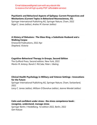 Psychiatric and Behavioral Aspects of Epilepsy: Current Perspectives and
Mechanisms (Current Topics in Behavioral Neurosciences, 55)
Springer International Publishing AG, Springer Nature, Cham, 2022
Nigel C. Jones (editor), Andres M. Kanner (editor)
A History of Delusions : The Glass King, a Substitute Husband and a
Walking Corpse
Oneworld Publications, 2022 Apr
Shepherd, Victoria
Cognitive-Behavioral Therapy in Groups, Second Edition
The Guilford Press, Second edition, New York, 2022
Martin M. Antony; Randi E. McCabe; Peter J. Bieling
Clinical Health Psychology in Military and Veteran Settings : Innovations
for the Future
Springer International Publishing AG, Springer Nature, Cham, Switzerland,
2022
Larry C. James (editor), William O’Donohue (editor), Jeanne Wendel (editor)
Calm and confident under stress : the stress competence book :
recognize, understand, manage stress
Springer Berlin / Heidelberg, 1st edition 2022, Berlin, 2022
Gert Kaluza
 