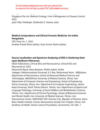 Springer Nature Singapore Pte Ltd Fka Springer Science + Business Media
Singapore Pte Ltd, Medical Virology: From Pathogenesis to Disease Control,
2023
Jyotir Moy Chatterjee, Shailendra K. Saxena, (eds.)
Medical Jurisprudence and Clinical Forensic Medicine: An Indian
Perspective
CRC Press Inc, 1, 2023
Ambika Prasad Patra (editor), Kusa Kumar Shaha (editor)
Source Localization and Spectrum Analyzing of EEG in Stuttering State
upon Dysfluent Utterances
SAGE Publications, Clinical EEG and Neuroscience, Clinical EEG and
Neuroscience, 2023
Masoumeh Bayat, Reza Boostani, Malihe Sabeti, Fariba
Yadegari, Mohammadreza Pirmoradi, K S Rao, Mohammad Nami（Affiliations
Department of Neuroscience, School of Advanced Medical Sciences and
Technologies, 48435Shiraz University of Medical Sciences, Shiraz, Iran.
Department of Computer Sciences and Engineering, School of Engineering,
Shiraz University, Shiraz, Iran. Department of Computer Engineering, Islamic
Azad University, North Tehran Branch, Tehran, Iran. Department of Speech and
Language Pathology, University of Social Welfare and Rehabilitation Sciences,
Tehran, Iran. Department of Clinical Psychology, School of Behavioral Sciences
and Mental Health, Iran University of Medical Sciences, Tehran, Iran.
Neuroscience Center, INDICASAT-AIP, Panama City, Republic of Panama. Dana
Brain Health Institute, Iranian Neuroscience Society-Fars Chapter, Shiraz, Iran.
Academy of Health, Senses Cultural Foundation, Sacramento, CA, USA.）
 