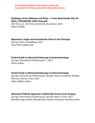 Radiology of the Abdomen and Pelvis - A Case-Based Guide (Sep 30,
2024)_(1032588780)_(CRC Press).pdf
CRC Press LLC, CRC Press (Unlimited), Boca Raton, 2024
SWATI. GOYAL
Depression, Angst und traumatischer Stress in der Chirurgie
Springer Berlin / Heidelberg, 2024
Hans-Peter Kapfhammer
Pocket Guide to Advanced Endoscopy in Gastroenterology
Springer International Publishing AG, 1, 2023
Adrian Saftoiu
Pocket Guide to Advanced Endoscopy in Gastroenterology
Springer International Publishing AG, Springer Nature (Textbooks & Major
Reference Works), Cham, 2023
Adrian Săftoiu (editor)
Glissonean Pedicles Approach in Minimally Invasive Liver Surgery
Springer International Publishing AG, Springer Nature, Cham, 2023
Benedetto Ielpo (editor), Edoardo Rosso (editor), Alessandro Anselmo (editor)
 