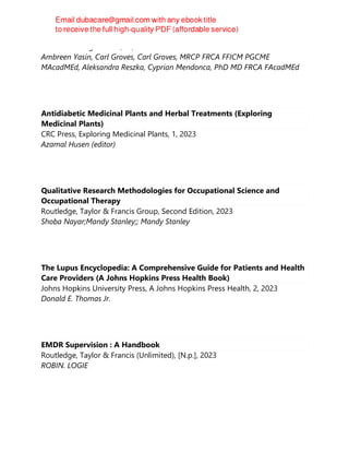 TFM Publishing Limited, S.l, 2023
Ambreen Yasin, Carl Groves, Carl Groves, MRCP FRCA FFICM PGCME
MAcadMEd, Aleksandra Reszka, Cyprian Mendonca, PhD MD FRCA FAcadMEd
Antidiabetic Medicinal Plants and Herbal Treatments (Exploring
Medicinal Plants)
CRC Press, Exploring Medicinal Plants, 1, 2023
Azamal Husen (editor)
Qualitative Research Methodologies for Occupational Science and
Occupational Therapy
Routledge, Taylor & Francis Group, Second Edition, 2023
Shoba Nayar;Mandy Stanley;; Mandy Stanley
The Lupus Encyclopedia: A Comprehensive Guide for Patients and Health
Care Providers (A Johns Hopkins Press Health Book)
Johns Hopkins University Press, A Johns Hopkins Press Health, 2, 2023
Donald E. Thomas Jr.
EMDR Supervision : A Handbook
Routledge, Taylor & Francis (Unlimited), [N.p.], 2023
ROBIN. LOGIE
 