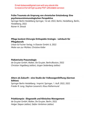 Frühe Traumata als Ursprung von chronischer Entzündung: Eine
psychoneuroimmunologischen Perspektive
Springer Berlin Heidelberg Springer, 1st ed. 2022, Berlin, Heidelberg, Berlin,
Heidelberg, 2022
Rainer H. Straub
Pflege konkret Chirurgie Orthopädie Urologie - Lehrbuch für
Pflegeberufe
Urban & Fischer Verlag. in Elsevier GmbH, 6, 2022
Meike von zur Mühlen; Christine Keller
Pädiatrische Pneumologie
de Gruyter GmbH, Walter, De Gruyter, Berlin/Boston, 2022
Christian Vogelberg (editor); Jürgen Seidenberg (editor)
Altern als Zukunft – eine Studie der VolkswagenStiftung (German
Edition)
Springer Berlin Heidelberg : Imprint: Springer, 1. Aufl. 2022, 2022
Frieder R. Lang, Stephan Lessenich, Klaus Rothermund
Präeklampsie : Diagnostik und Klinisches Management
de Gruyter GmbH, Walter, De Gruyter, Berlin, 2022
Holger Stepan (editor); Stefan Verlohren (editor)
 