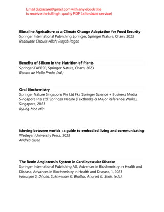 Biosaline Agriculture as a Climate Change Adaptation for Food Security
Springer International Publishing Springer, Springer Nature, Cham, 2023
Redouane Choukr-Allah; Ragab Ragab
Benefits of Silicon in the Nutrition of Plants
Springer-FAPESP, Springer Nature, Cham, 2023
Renato de Mello Prado, (ed.)
Oral Biochemistry
Springer Nature Singapore Pte Ltd Fka Springer Science + Business Media
Singapore Pte Ltd, Springer Nature (Textbooks & Major Reference Works),
Singapore, 2023
Byung-Moo Min
Moving between worlds : a guide to embodied living and communicating
Wesleyan University Press, 2023
Andrea Olsen
The Renin Angiotensin System in Cardiovascular Disease
Springer International Publishing AG, Advances in Biochemistry in Health and
Disease, Advances in Biochemistry in Health and Disease, 1, 2023
Naranjan S. Dhalla, Sukhwinder K. Bhullar, Anureet K. Shah, (eds.)
 