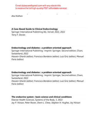 Oxford University PressOxford, Oxford University Press USA, Oxford, 2022
Atul Kalhan
A Case-Based Guide to Clinical Endocrinology
Springer International Publishing AG, 3rd ed. 2022, 2022
Terry F. Davies
Endocrinology and diabetes : a problem oriented approach
Springer International Publishing : Imprint: Springer, Second edition, Cham,
Switzerland, 2022
Hossein Gharib (editor); Francisco Bandeira (editor); Luiz Griz (editor); Manuel
Faria (editor)
Endocrinology and diabetes : a problem oriented approach
Springer International Publishing : Imprint: Springer, Second edition, Cham,
Switzerland, 2022
Hossein Gharib (editor); Francisco Bandeira (editor); Luiz Griz (editor); Manuel
Faria (editor)
The endocrine system : basic science and clinical conditions
Elsevier Health Sciences, Systems of the Body, 3, 2022
Joy P. Hinson, Peter Raven, Shern L. Chew, Stephen H. Hughes, Joy Hinson
 