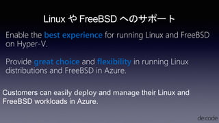 Customers can easily deploy and manage their Linux and
FreeBSD workloads in Azure.
Linux や FreeBSD へのサポート
Enable the best experience for running Linux and FreeBSD
on Hyper-V.
Provide great choice and flexibility in running Linux
distributions and FreeBSD in Azure.
 