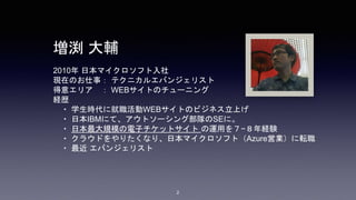 2
2010年 日本マイクロソフト入社
現在のお仕事： テクニカルエバンジェリスト
得意エリア ： WEBサイトのチューニング
経歴
・ 学生時代に就職活動WEBサイトのビジネス立上げ
・ 日本IBMにて、アウトソーシング部隊のSEに。
・ 日本最大規模の電子チケットサイト の運用を７−８年経験
・ クラウドをやりたくなり、日本マイクロソフト（Azure営業）に転職
・ 最近 エバンジェリスト
増渕 大輔
 