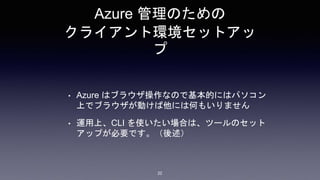 Azure 管理のための
クライアント環境セットアッ
プ
• Azure はブラウザ操作なので基本的にはパソコン
上でブラウザが動けば他には何もいりません
• 運用上、CLI を使いたい場合は、ツールのセット
アップが必要です。（後述）
22
 