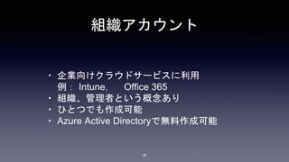 組織アカウント
・ 企業向けクラウドサービスに利用
例： Intune， Office 365
・ 組織、管理者という概念あり
・ ひとつでも作成可能
・ Azure Active Directoryで無料作成可能
28
 