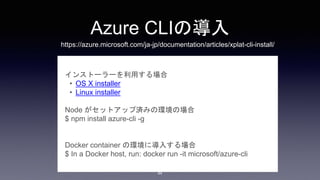 Azure CLIの導入
インストーラーを利用する場合
• OS X installer
• Linux installer
Node がセットアップ済みの環境の場合
$ npm install azure-cli -g
Docker container の環境に導入する場合
$ In a Docker host, run: docker run -it microsoft/azure-cli
44
https://azure.microsoft.com/ja-jp/documentation/articles/xplat-cli-install/
 