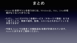 まとめ
• Azure は 仮想マシンを使う分には、Windowsと、Mac、Linuxの垣
根がなくなってきている
• ただし、 IaaS だけでなく各種サービス（マネージド環境）をうま
く使うことで、開発や運用、監視、コストなど大きなメリットを
享受できます
• 今後も Azure では数多くの機能追加/改善が計画されています。
Azure にますますご期待ください。
 