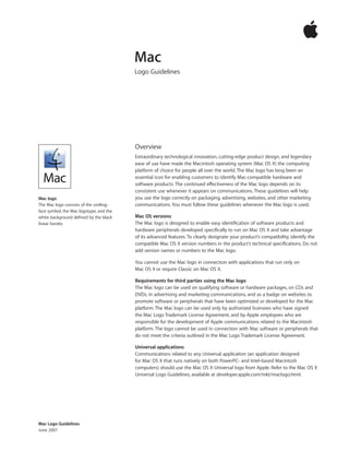 Mac Logo Guidelines
June 2007
Overview
Extraordinary technological innovation, cutting-edge product design, and legendary
ease of use have made the Macintosh operating system (Mac OS X) the computing
platform of choice for people all over the world. The Mac logo has long been an
essential icon for enabling customers to identify Mac-compatible hardware and
software products. The continued effectiveness of the Mac logo depends on its
consistent use whenever it appears on communications. These guidelines will help
you use the logo correctly on packaging, advertising, websites, and other marketing
communications. You must follow these guidelines whenever the Mac logo is used.
Mac OS versions
The Mac logo is designed to enable easy identiﬁcation of software products and
hardware periph­erals developed speciﬁcally to run on Mac OS X and take advantage
of its advanced features. To clearly designate your product’s compatibility, identify the
compatible Mac OS X version numbers in the product’s technical speciﬁcations. Do not
add version names or numbers to the Mac logo.
You cannot use the Mac logo in connection with applications that run only on
Mac OS 9 or require Classic on Mac OS X.
Requirements for third parties using the Mac logo
The Mac logo can be used on qualifying software or hardware packages, on CDs and
DVDs, in advertising and marketing communications, and as a badge on websites to
promote software or peripherals that have been optimized or developed for the Mac
platform. The Mac logo can be used only by authorized licensees who have signed
the Mac Logo Trademark License Agreement, and by Apple employees who are
responsible for the development of Apple communications related to the Macintosh
platform. The logo cannot be used in connection with Mac software or peripherals that
do not meet the criteria outlined in the Mac Logo Trademark License Agreement.
Universal applications
Communications related to any Universal application (an application designed
for Mac OS X that runs natively on both PowerPC- and Intel-based Macintosh
computers) should use the Mac OS X Universal logo from Apple. Refer to the Mac OS X
Universal Logo Guidelines, available at developer.apple.com/mkt/maclogo.html.
Mac
Logo Guidelines
Mac logo
The Mac logo consists of the smiling-
face symbol, the Mac logotype, and the
white background defined by the black
linear border.
 