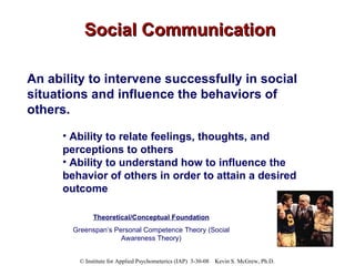 Social Communication An ability to intervene successfully in social situations and influence the behaviors of others.   Ability to relate feelings, thoughts, and perceptions to others Ability to understand how to influence the behavior of others in order to attain a desired outcome Theoretical/Conceptual Foundation Greenspan’s Personal Competence Theory (Social Awareness Theory) 