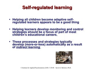 Self-regulated learning Helping all children become adaptive self-regulated learners appears to be a good thing Helping learners develop monitoring and control strategies should be a focus of part of most children’s educational careers.  These processes and strategies typically develop (more-or-less) automatically as a result of  indirect learning   