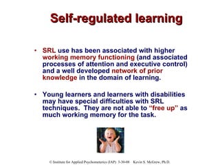 Self-regulated learning SRL  use has been associated with higher  working memory functioning  (and associated processes of attention and executive control) and a well developed  network of prior knowledge  in the domain of learning.  Young learners and learners with disabilities may have special difficulties with SRL techniques.  They are not able to  “free up”  as much working memory for the task. 