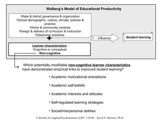 State & district governance & organization School demographic, culture, climate, policies & practice Home & community contexts Design & delivery of curriculum & instruction Classroom practices   Influence  Walberg’s Model of Educational Productivity Learner characteristics Cognitive or conceptual Non-cognitive Which potentially modifiable  non-cognitive learner characteristics  have demonstrated empirical links to improved student learning? Academic motivational orientations Academic self-beliefs Academic interests and attitudes Self-regulated learning strategies Social/Interpersonal abilities Student learning 