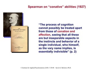 Spearman on “conative” abilities (1927) “ The process of cognition cannot possibly be treated apart from those of  conation and affection , seeing that all these are but inseparable aspects in the instincts and behavior of a single individual, who himself, as the vary name implies, is essentially indivisible” (p. 2) 