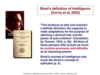 “ The tendency to take and maintain a definite direction; the capacity to make adaptations for the purpose of attaining a desired end; and the power of auto-criticism” (translation by Terman, 1916, p. 45).  All three of these phrases refer at least as much to  conative processes and attitudes  as to reasoning powers.  Binet's concept of intelligence was much like Snow's concept of aptitudes (p. 5). Binet’s definition of Intelligence (Corno et al, 2002) 