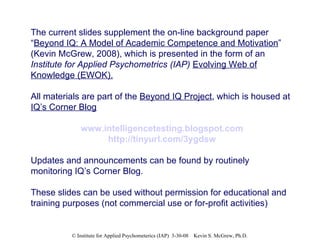 The current slides supplement the on-line background paper “ Beyond IQ: A Model of Academic Competence and Motivation ” (Kevin McGrew, 2008), which is presented in the form of an  Institute for Applied Psychometrics (IAP)   Evolving Web of Knowledge (EWOK). All materials are part of the  Beyond IQ Project , which is housed at  IQ’s Corner Blog www.intelligencetesting.blogspot.com http://tinyurl.com/3ygdsw Updates and announcements can be found by routinely monitoring IQ’s Corner Blog. These slides can be used without permission for educational and training purposes (not commercial use or for-profit activities) 
