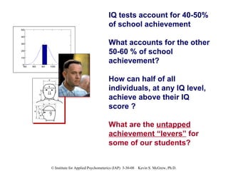 IQ tests account for 40-50% of school achievement What accounts for the other 50-60 % of school achievement? How can half of all individuals, at any IQ level, achieve above their IQ score ? What are the  untapped achievement “levers”  for some of our students? 