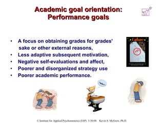 Academic goal orientation: Performance goals A focus on obtaining grades for grades'  sake or other external reasons,  Less adaptive subsequent motivation,  Negative self-evaluations and affect,  Poorer and disorganized strategy use Poorer academic performance.  
