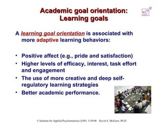 Academic goal orientation: Learning goals A   learning goal orientation  is associated with more  adaptive  learning behaviors:  Positive affect (e.g., pride and satisfaction) Higher levels of efficacy, interest, task effort and engagement The use of more creative and deep self-regulatory learning strategies Better academic performance. 