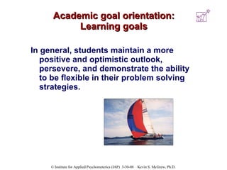 Academic goal orientation: Learning goals In general, students maintain a more positive and optimistic outlook, persevere, and demonstrate the ability to be flexible in their problem solving strategies.  