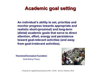 Academic goal setting An individual’s ability to set, prioritize and monitor progress towards appropriate and realistic short-(proximal) and long-term (distal) academic goals that serve to direct attention, effort, energy and persistence toward goal-relevant activities (and away from goal-irrelevant activities).   Theoretical/Conceptual Foundation Goal Setting Theory 
