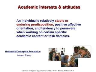 Academic interests & attitudes An individual’s relatively  stable or enduring predisposition , positive affective orientation, and tendency to persevere when working on certain specific academic content or task domains. Theoretical/Conceptual Foundation Interest Theory 