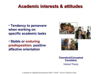 Academic interests & attitudes Tendency to persevere when working on specific academic tasks Stable or  enduring predisposition ; positive affective orientation Theoretical/Conceptual Foundation Interest Theory 