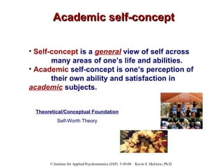 Academic self-concept Self-concept  is a  general  view of self across  many areas of one’s life and abilities. Academic   self-concept is one’s perception of  their own ability and satisfaction in  academic  subjects. Theoretical/Conceptual Foundation Self-Worth Theory 