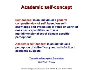 Academic self-concept Self-concept  is an individual’s  general composite view of self , based on self-knowledge and evaluation of value or worth of ones own capabilities, across a multidimensional set of domain specific-perceptions.  Academic self-concept  is an individual’s perception of self-efficacy and satisfaction in academic subjects. Theoretical/Conceptual Foundation Self-Worth Theory 