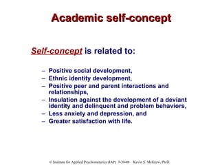 Academic self-concept Self-concept  is related to: Positive social development,  Ethnic identity development,  Positive peer and parent interactions and relationships,  Insulation against the development of a deviant identity and delinquent and problem behaviors,  Less anxiety and depression, and  Greater satisfaction with life. 