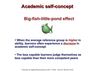 Academic self-concept Big-fish-little-pond effect •  When the average reference group is  higher   in ability, learners often experience a  decrease  in academic self-concept  •  T he less capable learners judge themselves as less capable than their more competent peers   