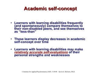 Academic self-concept Learners with learning disabilities frequently (and spontaneously) compare themselves to their non-disabled peers, and see themselves as “less-than” These learners display decreases in academic self-concept over time  Learners with learning disabilities may make  relatively accurate self-evaluations  of their personal strengths and weaknesses  