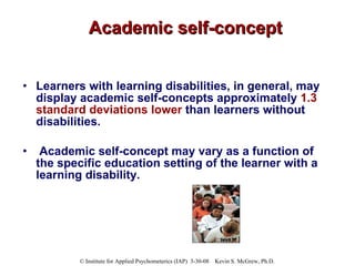Academic self-concept Learners with learning disabilities, in general, may display academic self-concepts approximately  1.3 standard deviations lower  than learners without disabilities.  Academic self-concept may vary as a function of the specific education setting of the learner with a learning disability.   