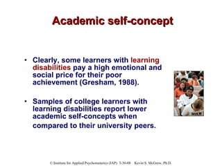 Academic self-concept Clearly, some learners with  learning disabilities  pay a high emotional and social price for their poor achievement (Gresham, 1988).  Samples of college learners with learning disabilities report lower academic self-concepts when compared to their university peers.   