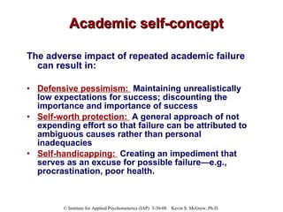 Academic self-concept The adverse impact of repeated academic failure can result in: Defensive pessimism:   Maintaining unrealistically low expectations for success; discounting the importance and importance of success Self-worth protection:   A general approach of not expending effort so that failure can be attributed to ambiguous causes rather than personal inadequacies Self-handicapping:   Creating an impediment that serves as an excuse for possible failure—e.g., procrastination, poor health. 