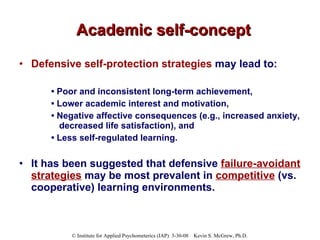 Academic self-concept Defensive self-protection strategies  may lead to: •  Poor and inconsistent long-term achievement,  •  Lower academic interest and motivation,  •  Negative affective consequences (e.g., increased anxiety, decreased life satisfaction), and  •  Less self-regulated learning.   It has been suggested that defensive  failure-avoidant strategies  may be most prevalent in   competitive  (vs. cooperative) learning environments.  
